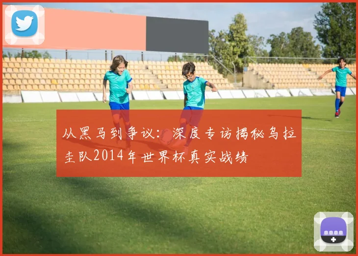 从黑马到争议：深度专访揭秘乌拉圭队2014年世界杯真实战绩